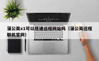 射洪蒲公英x1可以搭建远程网站吗（蒲公英远程联机官网）